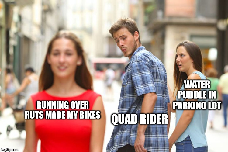 Distracted Boyfriend Meme | WATER PUDDLE IN PARKING LOT; RUNNING OVER RUTS MADE MY BIKES; QUAD RIDER | image tagged in memes,distracted boyfriend | made w/ Imgflip meme maker
