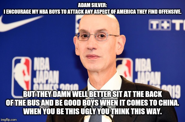 Adam silver wants da gold | ADAM SILVER:
I ENCOURAGE MY NBA BOYS TO ATTACK ANY ASPECT OF AMERICA THEY FIND OFFENSIVE. BUT THEY DAMN WELL BETTER SIT AT THE BACK OF THE BUS AND BE GOOD BOYS WHEN IT COMES TO CHINA.
WHEN YOU BE THIS UGLY YOU THINK THIS WAY. | image tagged in special kind of stupid,stupid liberals,traitor,ugly guy | made w/ Imgflip meme maker