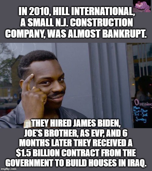 Prior to this, James Biden had no experience in construction. | IN 2010, HILL INTERNATIONAL, A SMALL N.J. CONSTRUCTION COMPANY, WAS ALMOST BANKRUPT. THEY HIRED JAMES BIDEN, JOE'S BROTHER, AS EVP, AND 6 MONTHS LATER THEY RECEIVED A $1.5 BILLION CONTRACT FROM THE GOVERNMENT TO BUILD HOUSES IN IRAQ. | image tagged in memes,roll safe think about it | made w/ Imgflip meme maker