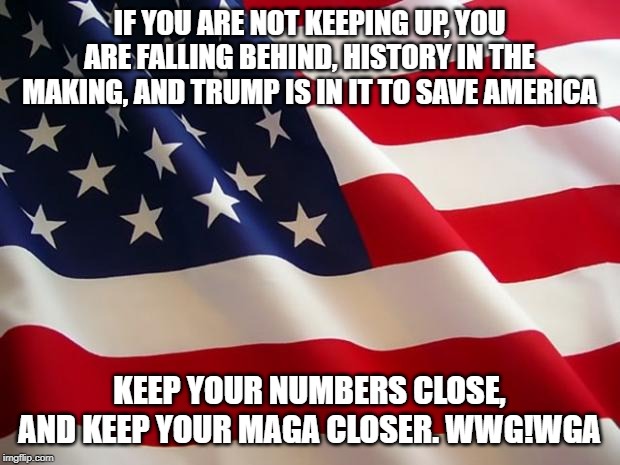 American flag | IF YOU ARE NOT KEEPING UP, YOU ARE FALLING BEHIND, HISTORY IN THE MAKING, AND TRUMP IS IN IT TO SAVE AMERICA; KEEP YOUR NUMBERS CLOSE, AND KEEP YOUR MAGA CLOSER. WWG!WGA | image tagged in american flag | made w/ Imgflip meme maker