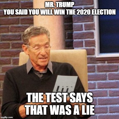Maury Lie Detector | MR. TRUMP
YOU SAID YOU WILL WIN THE 2020 ELECTION; THE TEST SAYS
THAT WAS A LIE | image tagged in memes,maury lie detector | made w/ Imgflip meme maker