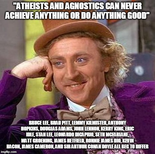 Creepy Condescending Wonka | "ATHEISTS AND AGNOSTICS CAN NEVER ACHIEVE ANYTHING OR DO ANYTHING GOOD"; BRUCE LEE, BRAD PITT, LEMMY KILMISTER, ANTHONY HOPKINS, DOUGLAS ADAMS, JOHN LENNON, KERRY KING, ERIC IDLE, STAN LEE, LEONARDO DICAPRIO, SETH MCFARLANE, MATT GROENING, JAMES HETFIELD, RONNIE JAMES DIO, KEVIN BACON, JAMES CAMERON, AND SIR ARTHUR CONAN DOYLE ALL BEG TO DIFFER | image tagged in memes,creepy condescending wonka,atheist,agnostic,atheists,agnostics | made w/ Imgflip meme maker