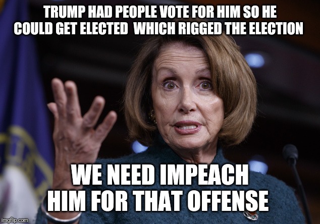 Good old Nancy Pelosi | TRUMP HAD PEOPLE VOTE FOR HIM SO HE COULD GET ELECTED  WHICH RIGGED THE ELECTION; WE NEED IMPEACH HIM FOR THAT OFFENSE | image tagged in good old nancy pelosi | made w/ Imgflip meme maker