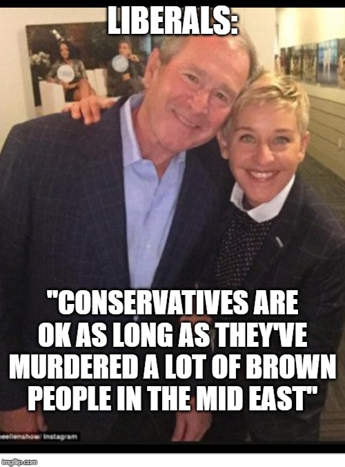 Ellen and Bush | LIBERALS:; "CONSERVATIVES ARE OK AS LONG AS THEY'VE MURDERED A LOT OF BROWN PEOPLE IN THE MID EAST" | image tagged in ellen loves bush,ellen,bush,george bush | made w/ Imgflip meme maker
