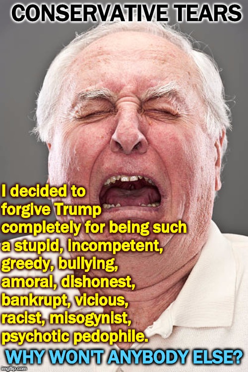 Conservative Tears | CONSERVATIVE TEARS; I decided to forgive Trump completely for being such a stupid, incompetent, greedy, bullying, amoral, dishonest, bankrupt, vicious, racist, misogynist, 
psychotic pedophile. WHY WON'T ANYBODY ELSE? | image tagged in conservative tears,trump,incompetent,greedy,dishonest,pedophile | made w/ Imgflip meme maker