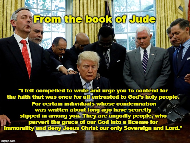 Ungodly people pervert the grace of our God | From the book of Jude; For certain individuals whose condemnation was written about long ago have secretly slipped in among you. They are ungodly people, who pervert the grace of our God into a license for immorality and deny Jesus Christ our only Sovereign and Lord."; "I felt compelled to write and urge you to contend for the faith that was once for all entrusted to God’s holy people. | image tagged in trump,evangelicals,corrupt | made w/ Imgflip meme maker