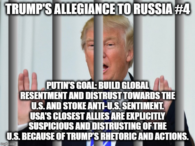 Trump's Allegiance to Russia #4 | TRUMP'S ALLEGIANCE TO RUSSIA #4; PUTIN’S GOAL: BUILD GLOBAL RESENTMENT AND DISTRUST TOWARDS THE U.S. AND STOKE ANTI-U.S. SENTIMENT.
USA'S CLOSEST ALLIES ARE EXPLICITLY SUSPICIOUS AND DISTRUSTING OF THE U.S. BECAUSE OF TRUMP’S RHETORIC AND ACTIONS. | image tagged in donald trump,vladimir putin,russia,traitor,treason,impeach trump | made w/ Imgflip meme maker