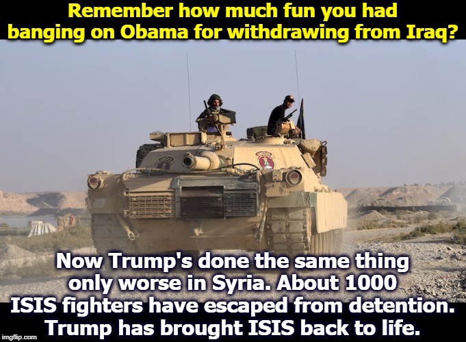 Erdogan and the Turks are attacking American troops, and ethnically cleansing our allies, the Kurds. | Remember how much fun you had banging on Obama for withdrawing from Iraq? Now Trump's done the same thing only worse in Syria. About 1000 ISIS fighters have escaped from detention. Trump has brought ISIS back to life. | image tagged in trump,erdogan,syria,turkey,kurds,obama | made w/ Imgflip meme maker