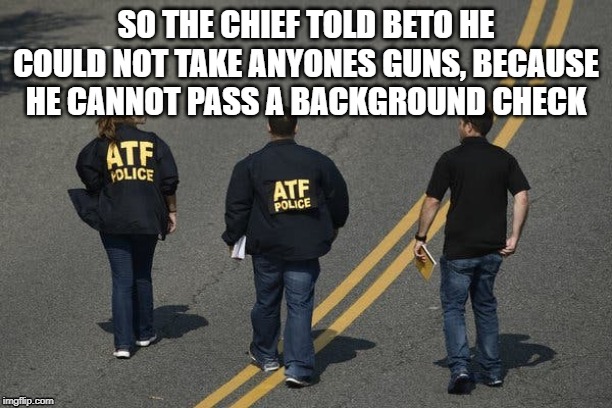 Beto O'Rouke | SO THE CHIEF TOLD BETO HE COULD NOT TAKE ANYONES GUNS, BECAUSE HE CANNOT PASS A BACKGROUND CHECK | image tagged in beto,guns,take guns,atf | made w/ Imgflip meme maker