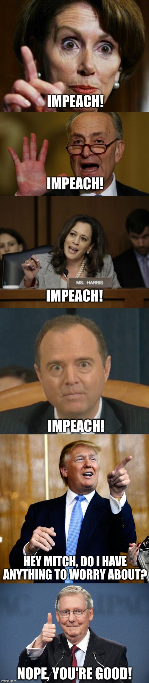 IMPEACH! IMPEACH! IMPEACH! IMPEACH! HEY MITCH, DO I HAVE ANYTHING TO WORRY ABOUT? NOPE, YOU'RE GOOD! | image tagged in nancy pelosi no spending problem,donal trump birthday,mitch mcconnell,chuck schumer,kamala harris,crazy adam schiff | made w/ Imgflip meme maker