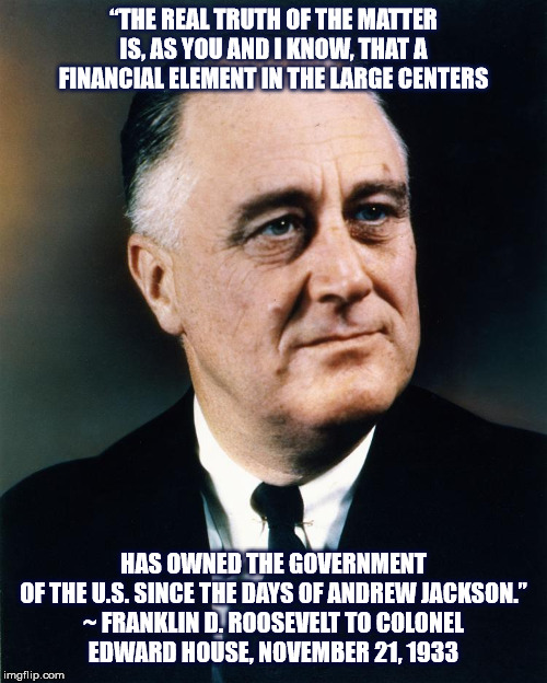 FDR: Financial element owns the U.S. government | “THE REAL TRUTH OF THE MATTER IS, AS YOU AND I KNOW, THAT A FINANCIAL ELEMENT IN THE LARGE CENTERS; HAS OWNED THE GOVERNMENT OF THE U.S. SINCE THE DAYS OF ANDREW JACKSON.”

~ FRANKLIN D. ROOSEVELT TO COLONEL EDWARD HOUSE, NOVEMBER 21, 1933 | image tagged in fdr,franklin d roosevelt,finance,government,government corruption,truth | made w/ Imgflip meme maker