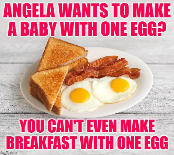 90 Day Fiance: Egg-zactly | ANGELA WANTS TO MAKE
A BABY WITH ONE EGG? YOU CAN'T EVEN MAKE BREAKFAST WITH ONE EGG | image tagged in bacon and eggs,90 day fiance,reality tv,reality check,so true memes,lol so funny | made w/ Imgflip meme maker