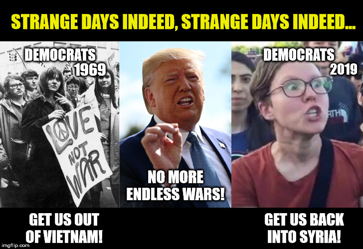Nobody told me there'd be days like these | STRANGE DAYS INDEED, STRANGE DAYS INDEED... DEMOCRATS; DEMOCRATS; 1969; 2019; NO MORE ENDLESS WARS! GET US OUT OF VIETNAM! GET US BACK INTO SYRIA! | image tagged in angry liberal,trump 2020,liberal logic,peace,maga | made w/ Imgflip meme maker