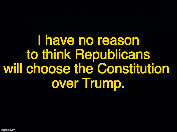 Black background | I have no reason to think Republicans will choose the Constitution 
over Trump. | image tagged in black background | made w/ Imgflip meme maker