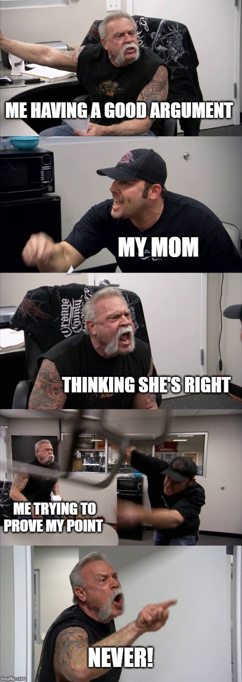 American Chopper Argument Meme | ME HAVING A GOOD ARGUMENT; MY MOM; THINKING SHE'S RIGHT; ME TRYING TO PROVE MY POINT; NEVER! | image tagged in memes,american chopper argument | made w/ Imgflip meme maker