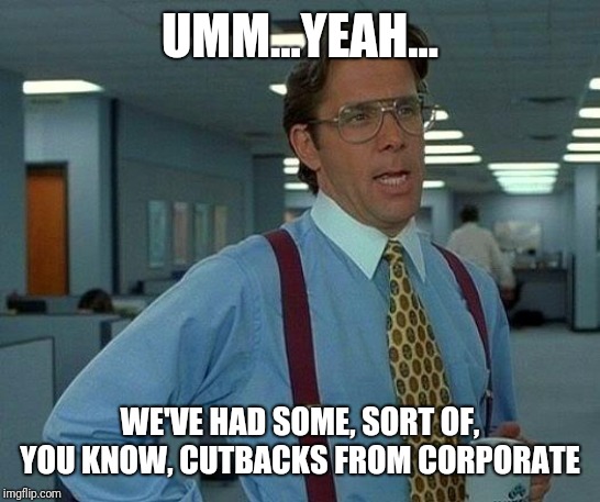 That Would Be Great Meme | UMM...YEAH... WE'VE HAD SOME, SORT OF, YOU KNOW, CUTBACKS FROM CORPORATE | image tagged in memes,that would be great | made w/ Imgflip meme maker