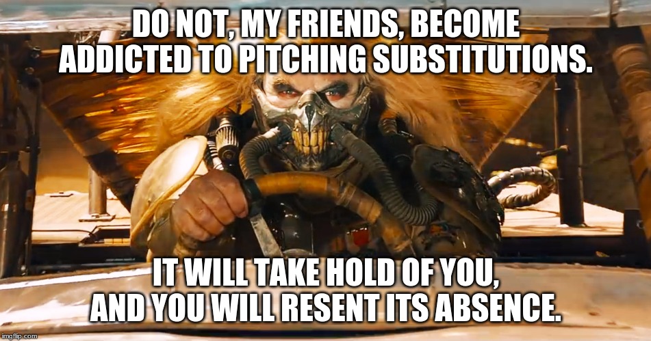 Immortan Joe | DO NOT, MY FRIENDS, BECOME ADDICTED TO PITCHING SUBSTITUTIONS. IT WILL TAKE HOLD OF YOU, AND YOU WILL RESENT ITS ABSENCE. | image tagged in immortan joe | made w/ Imgflip meme maker