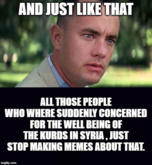 AND JUST LIKE THAT; ALL THOSE PEOPLE WHO WHERE SUDDENLY CONCERNED FOR THE WELL BEING OF THE KURDS IN SYRIA , JUST STOP MAKING MEMES ABOUT THAT. | image tagged in forest gump,plain black | made w/ Imgflip meme maker