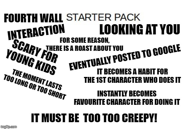 Blank Starter Pack Meme | FOURTH WALL; INTERACTION; LOOKING AT YOU; FOR SOME REASON, THERE IS A ROAST ABOUT YOU; SCARY FOR YOUNG KIDS; EVENTUALLY POSTED TO GOOGLE; IT BECOMES A HABIT FOR THE 1ST CHARACTER WHO DOES IT; THE MOMENT LASTS TOO LONG OR TOO SHORT; INSTANTLY BECOMES FAVOURITE CHARACTER FOR DOING IT; IT MUST BE  TOO TOO CREEPY! | image tagged in blank starter pack meme | made w/ Imgflip meme maker