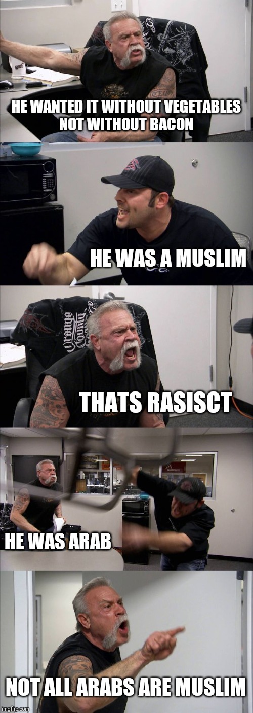 American Chopper Argument | HE WANTED IT WITHOUT VEGETABLES
NOT WITHOUT BACON; HE WAS A MUSLIM; THATS RASISCT; HE WAS ARAB; NOT ALL ARABS ARE MUSLIM | image tagged in memes,american chopper argument | made w/ Imgflip meme maker
