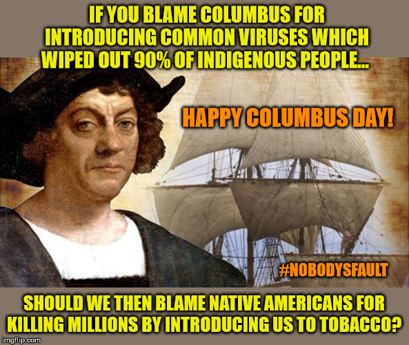 Playing the blame game | IF YOU BLAME COLUMBUS FOR INTRODUCING COMMON VIRUSES WHICH WIPED OUT 90% OF INDIGENOUS PEOPLE... HAPPY COLUMBUS DAY! #NOBODYSFAULT; SHOULD WE THEN BLAME NATIVE AMERICANS FOR KILLING MILLIONS BY INTRODUCING US TO TOBACCO? | image tagged in columbus day,christopher columbus,holidays,blame game | made w/ Imgflip meme maker