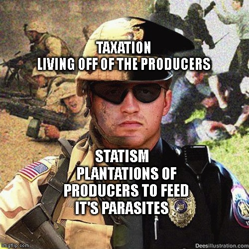 Cop Soldier Martial Law Anarchy | TAXATION LIVING OFF OF THE PRODUCERS; STATISM    PLANTATIONS OF PRODUCERS TO FEED IT'S PARASITES | image tagged in cop soldier martial law anarchy | made w/ Imgflip meme maker
