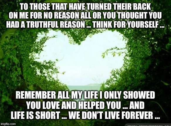 nature heart | TO THOSE THAT HAVE TURNED THEIR BACK ON ME FOR NO REASON ALL OR YOU THOUGHT YOU HAD A TRUTHFUL REASON ... THINK FOR YOURSELF ... REMEMBER ALL MY LIFE I ONLY SHOWED YOU LOVE AND HELPED YOU ... AND LIFE IS SHORT ... WE DON’T LIVE FOREVER ... | image tagged in nature heart | made w/ Imgflip meme maker