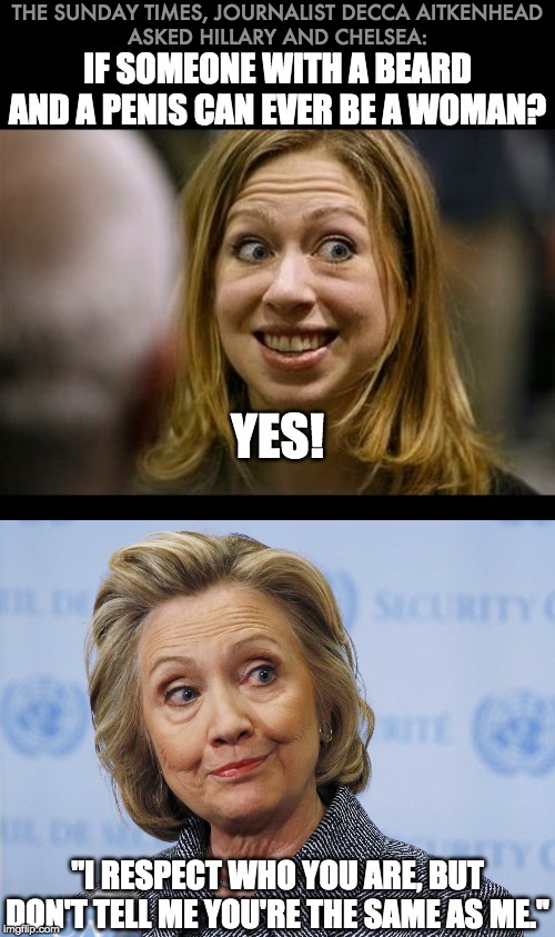 Hildabeast 1 : LGBTQ 0 | THE SUNDAY TIMES, JOURNALIST DECCA AITKENHEAD
ASKED HILLARY AND CHELSEA:; IF SOMEONE WITH A BEARD AND A PENIS CAN EVER BE A WOMAN? YES! "I RESPECT WHO YOU ARE, BUT DON'T TELL ME YOU'RE THE SAME AS ME.'' | image tagged in hillary clinton,chelsea clinton,lgbtq | made w/ Imgflip meme maker