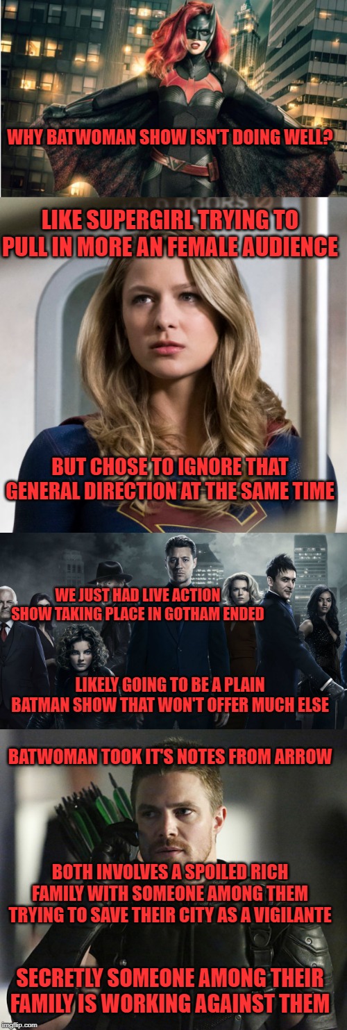 WHY BATWOMAN SHOW ISN'T DOING WELL? LIKE SUPERGIRL TRYING TO PULL IN MORE AN FEMALE AUDIENCE; BUT CHOSE TO IGNORE THAT GENERAL DIRECTION AT THE SAME TIME; WE JUST HAD LIVE ACTION SHOW TAKING PLACE IN GOTHAM ENDED; LIKELY GOING TO BE A PLAIN BATMAN SHOW THAT WON'T OFFER MUCH ELSE; BATWOMAN TOOK IT'S NOTES FROM ARROW; BOTH INVOLVES A SPOILED RICH FAMILY WITH SOMEONE AMONG THEM TRYING TO SAVE THEIR CITY AS A VIGILANTE; SECRETLY SOMEONE AMONG THEIR FAMILY IS WORKING AGAINST THEM | image tagged in cw,dc comics,arrow,supergirl,gotham | made w/ Imgflip meme maker