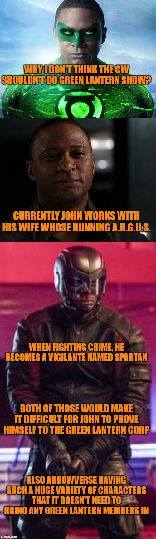 WHY I DON'T THINK THE CW SHOULDN'T DO GREEN LANTERN SHOW? CURRENTLY JOHN WORKS WITH HIS WIFE WHOSE RUNNING A.R.G.U.S. WHEN FIGHTING CRIME, HE BECOMES A VIGILANTE NAMED SPARTAN; BOTH OF THOSE WOULD MAKE IT DIFFICULT FOR JOHN TO PROVE HIMSELF TO THE GREEN LANTERN CORP; ALSO ARROWVERSE HAVING SUCH A HUGE VARIETY OF CHARACTERS THAT IT DOESN'T NEED TO BRING ANY GREEN LANTERN MEMBERS IN | image tagged in dc comics,green lantern,arrow | made w/ Imgflip meme maker