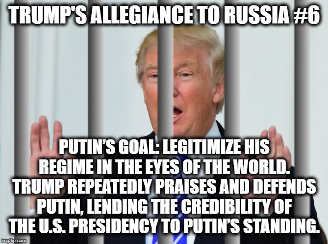 Trump's Allegiance to Russia #6 | TRUMP'S ALLEGIANCE TO RUSSIA #6; PUTIN’S GOAL: LEGITIMIZE HIS REGIME IN THE EYES OF THE WORLD.
TRUMP REPEATEDLY PRAISES AND DEFENDS PUTIN, LENDING THE CREDIBILITY OF THE U.S. PRESIDENCY TO PUTIN’S STANDING. | image tagged in donald trump,vladimir putin,russia,traitor,treason,impeach trump | made w/ Imgflip meme maker