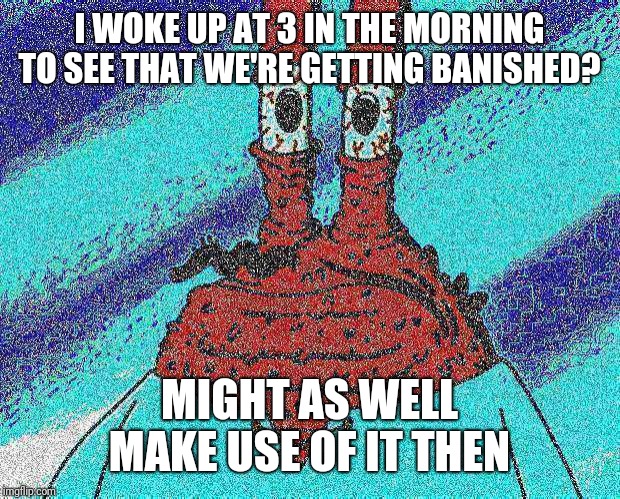 ahoy spongebob | I WOKE UP AT 3 IN THE MORNING TO SEE THAT WE'RE GETTING BANISHED? MIGHT AS WELL MAKE USE OF IT THEN | image tagged in ahoy spongebob | made w/ Imgflip meme maker