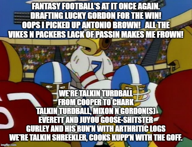 Talking Turdball | FANTASY FOOTBALL'S AT IT ONCE AGAIN.  DRAFTING LUCKY GORDON FOR THE WIN!  OOPS I PICKED UP ANTONIO BROWN!   ALL THE VIKES N PACKERS LACK OF PASSIN MAKES ME FROWN! WE'RE TALKIN TURDBALL
FROM COOPER TO CHARK
TALKIN TURDBALL, MIXON N GORDON(S)
EVERETT AND JUYOU GOOSE-SHITSTER
GURLEY AND HIS RUN'N WITH ARTHRITIC LOGS
WE'RE TALKIN SHREEKLER, COOKS KUPP'N WITH THE GOFF. | image tagged in homer simpson football,fantasy football,funny memes,the simpsons,homer simpson | made w/ Imgflip meme maker