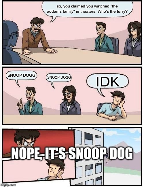 Boardroom Meeting Suggestion | so, you claimed you watched "the addams family" in theaters. Who's the furry? SNOOP DOGG; SNOOP DOGG; IDK; NOPE, IT'S SNOOP DOG | image tagged in memes,boardroom meeting suggestion | made w/ Imgflip meme maker
