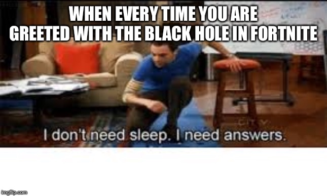 i dont need sleep i need answers | WHEN EVERY TIME YOU ARE GREETED WITH THE BLACK HOLE IN FORTNITE | image tagged in i dont need sleep i need answers | made w/ Imgflip meme maker