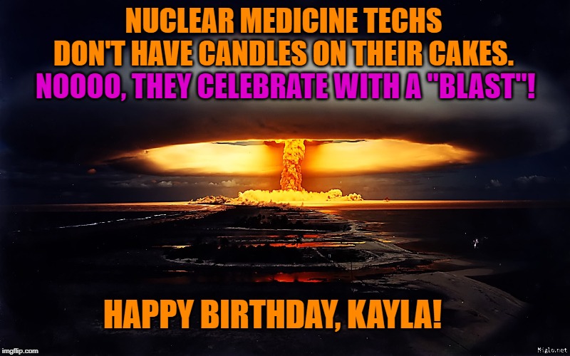 ATOMIC BLAST | NUCLEAR MEDICINE TECHS DON'T HAVE CANDLES ON THEIR CAKES. NOOOO, THEY CELEBRATE WITH A "BLAST"! HAPPY BIRTHDAY, KAYLA! | image tagged in atomic blast | made w/ Imgflip meme maker