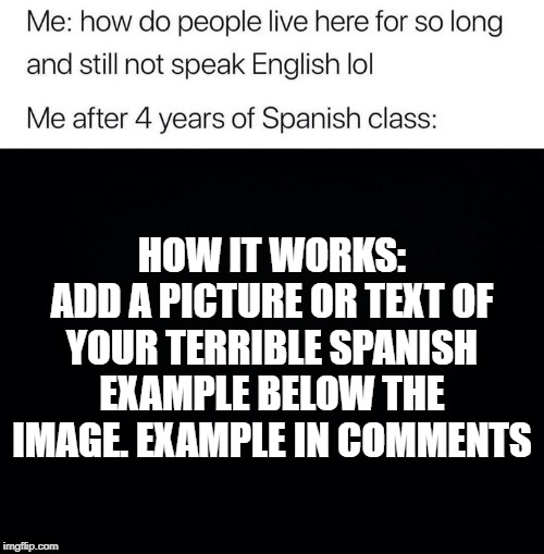 HOW IT WORKS:
ADD A PICTURE OR TEXT OF YOUR TERRIBLE SPANISH EXAMPLE BELOW THE IMAGE. EXAMPLE IN COMMENTS | image tagged in black background,me after 4 years of spanish class | made w/ Imgflip meme maker