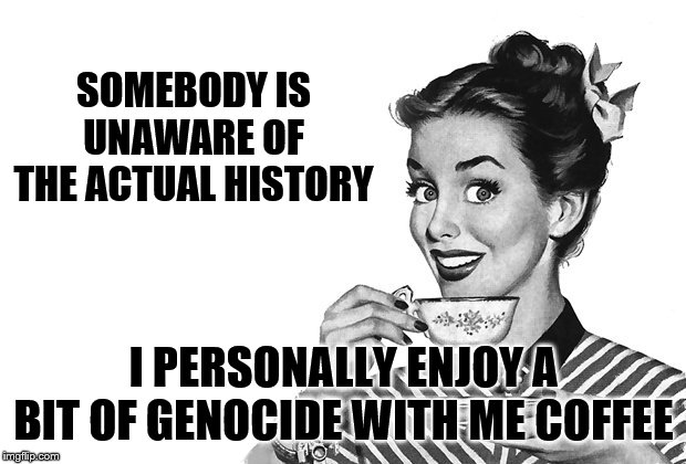 1950s Housewife | SOMEBODY IS UNAWARE OF THE ACTUAL HISTORY I PERSONALLY ENJOY A BIT OF GENOCIDE WITH ME COFFEE | image tagged in 1950s housewife | made w/ Imgflip meme maker