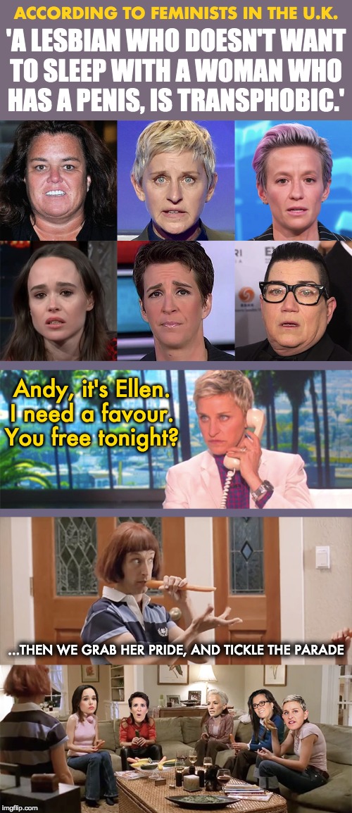 ACCORDING TO FEMINISTS IN THE U.K. 'A LESBIAN WHO DOESN'T WANT
TO SLEEP WITH A WOMAN WHO
HAS A PENIS, IS TRANSPHOBIC.'; Andy, it's Ellen.
I need a favour.
You free tonight? ...THEN WE GRAB HER PRIDE, AND TICKLE THE PARADE | image tagged in feminism,lesbian problems | made w/ Imgflip meme maker