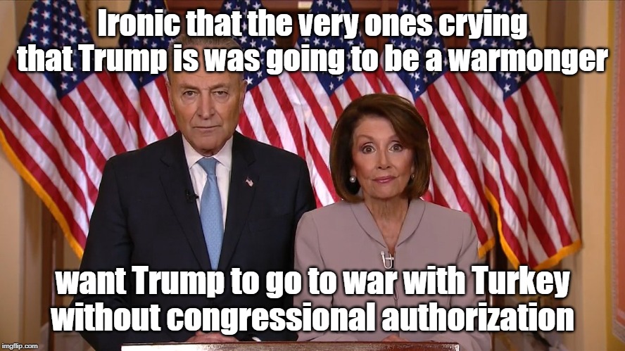 Chuck and Nancy Warmongers | Ironic that the very ones crying that Trump is was going to be a warmonger; want Trump to go to war with Turkey
without congressional authorization | image tagged in chuck and nancy,turkey,kurds,warmongers | made w/ Imgflip meme maker