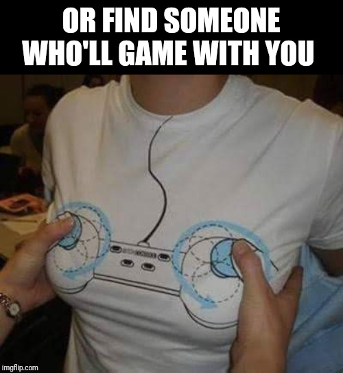 Gamer girls | OR FIND SOMEONE WHO'LL GAME WITH YOU | image tagged in gamer girls | made w/ Imgflip meme maker