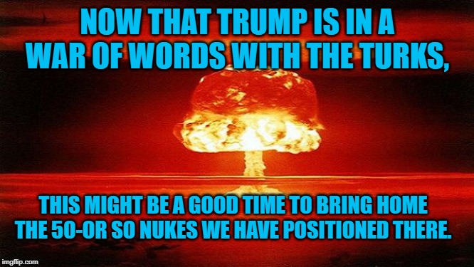 atomic bomb mushroom | NOW THAT TRUMP IS IN A WAR OF WORDS WITH THE TURKS, THIS MIGHT BE A GOOD TIME TO BRING HOME THE 50-OR SO NUKES WE HAVE POSITIONED THERE. | image tagged in atomic bomb mushroom | made w/ Imgflip meme maker