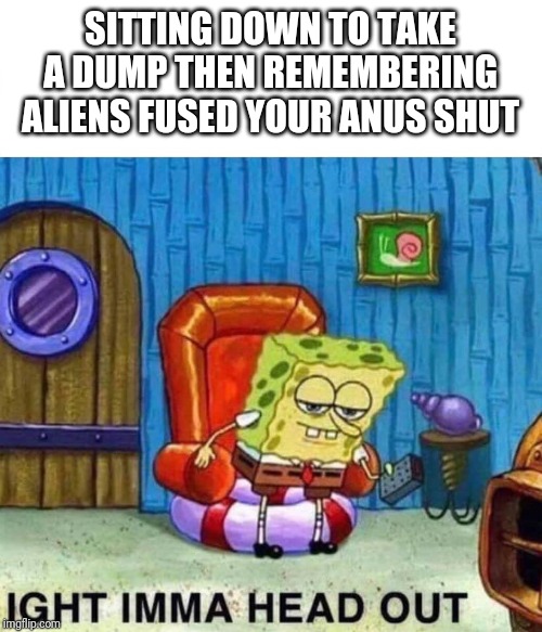 Spongebob Ight Imma Head Out Meme | SITTING DOWN TO TAKE A DUMP THEN REMEMBERING ALIENS FUSED YOUR ANUS SHUT | image tagged in spongebob ight imma head out | made w/ Imgflip meme maker
