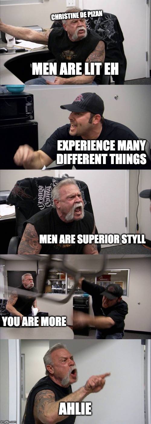 American Chopper Argument | CHRISTINE DE PIZAN; MEN ARE LIT EH; EXPERIENCE MANY DIFFERENT THINGS; MEN ARE SUPERIOR STYLL; YOU ARE MORE; AHLIE | image tagged in memes,american chopper argument | made w/ Imgflip meme maker