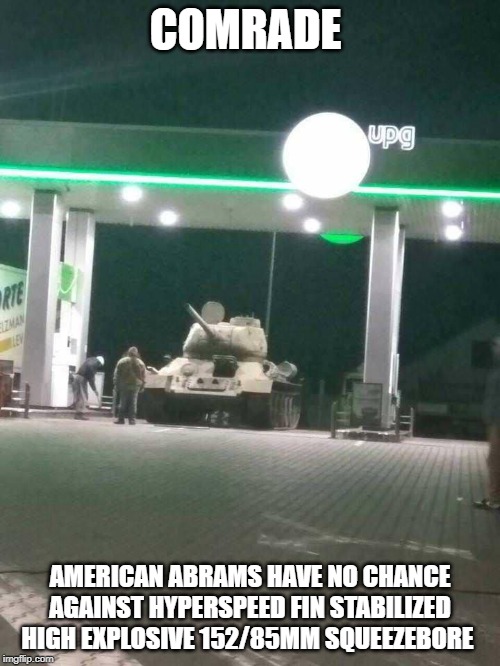 T-34 |  COMRADE; AMERICAN ABRAMS HAVE NO CHANCE AGAINST HYPERSPEED FIN STABILIZED HIGH EXPLOSIVE 152/85MM SQUEEZEBORE | image tagged in t-34 | made w/ Imgflip meme maker