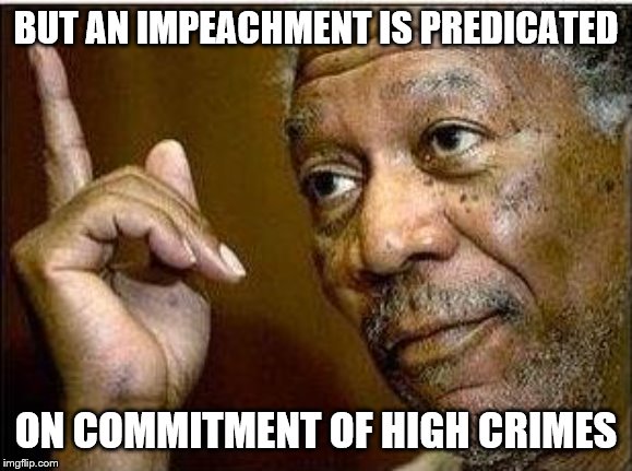 morgan freeman | BUT AN IMPEACHMENT IS PREDICATED ON COMMITMENT OF HIGH CRIMES | image tagged in morgan freeman | made w/ Imgflip meme maker