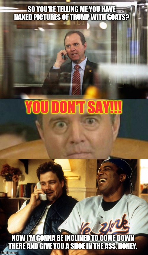 Adam Schiff on the case, Milky Liquor | SO YOU'RE TELLING ME YOU HAVE NAKED PICTURES OF TRUMP WITH GOATS? YOU DON'T SAY!!! NOW I'M GONNA BE INCLINED TO COME DOWN THERE AND GIVE YOU A SHOE IN THE ASS, HONEY. | image tagged in adam schiff,government corruption,whistleblower,liberal agenda,fake news,the jerky boys | made w/ Imgflip meme maker