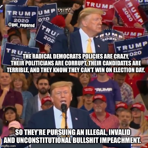 Trump MAGA rally | @get_rogered; THE RADICAL DEMOCRATS POLICIES ARE CRAZY, THEIR POLITICIANS ARE CORRUPT, THEIR CANDIDATES ARE TERRIBLE, AND THEY KNOW THEY CAN’T WIN ON ELECTION DAY. SO THEY’RE PURSUING AN ILLEGAL, INVALID AND UNCONSTITUTIONAL BULLSHIT IMPEACHMENT. | image tagged in trump maga rally | made w/ Imgflip meme maker