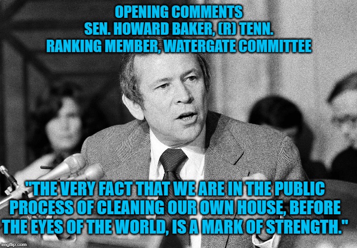 Howard Baker
Watergate Committee | OPENING COMMENTS
SEN. HOWARD BAKER, (R) TENN.
RANKING MEMBER, WATERGATE COMMITTEE; "THE VERY FACT THAT WE ARE IN THE PUBLIC PROCESS OF CLEANING OUR OWN HOUSE, BEFORE THE EYES OF THE WORLD, IS A MARK OF STRENGTH." | image tagged in politics | made w/ Imgflip meme maker