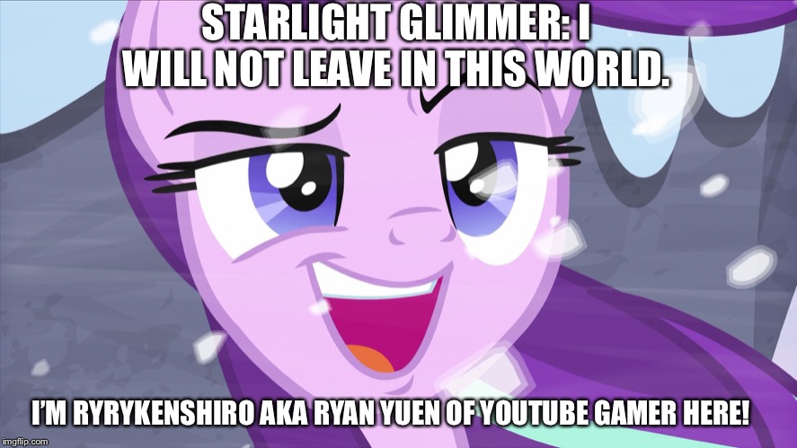 I’m not leaving without Starlight Glimmer after season 9 finale | STARLIGHT GLIMMER: I WILL NOT LEAVE IN THIS WORLD. I’M RYRYKENSHIRO AKA RYAN YUEN OF YOUTUBE GAMER HERE! | image tagged in starlight glimmer,leaving,mlp fim,world | made w/ Imgflip meme maker